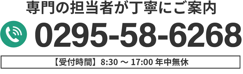 専門の担当者が丁寧にご案内 0295-58-6268 受付時間8:30〜17:00 年中無休