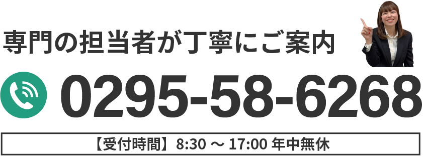 専門の担当者が丁寧にご案内 0295-58-6268 受付時間8:30〜17:00 年中無休